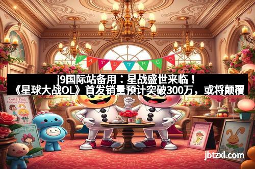 j9国际站备用：星战盛世来临！《星球大战OL》首发销量预计突破300万，或将颠覆传统网游格局
